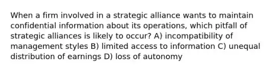 When a firm involved in a strategic alliance wants to maintain confidential information about its operations, which pitfall of strategic alliances is likely to occur? A) incompatibility of management styles B) limited access to information C) unequal distribution of earnings D) loss of autonomy