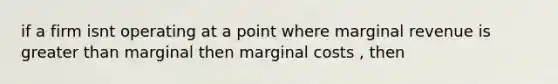 if a firm isnt operating at a point where marginal revenue is greater than marginal then marginal costs , then