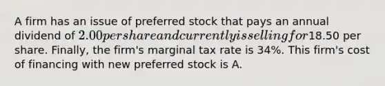 A firm has an issue of preferred stock that pays an annual dividend of​ 2.00 per share and currently is selling for​18.50 per share.​ Finally, the​ firm's marginal tax rate is​ 34%. This​ firm's cost of financing with new preferred stock is A.