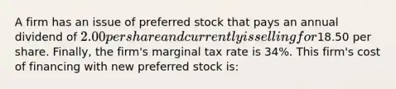 A firm has an issue of preferred stock that pays an annual dividend of​ 2.00 per share and currently is selling for​18.50 per share.​ Finally, the​ firm's marginal tax rate is​ 34%. This​ firm's cost of financing with new preferred stock is: