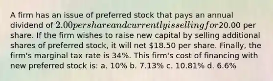 A firm has an issue of preferred stock that pays an annual dividend of 2.00 per share and currently is selling for20.00 per share. If the firm wishes to raise new capital by selling additional shares of preferred stock, it will net 18.50 per share. Finally, the firm's marginal tax rate is 34%. This firm's cost of financing with new preferred stock is: a. 10% b. 7.13% c. 10.81% d. 6.6%