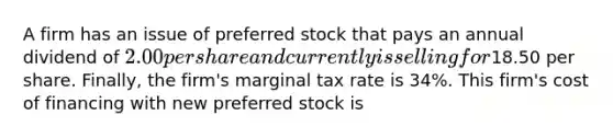 A firm has an issue of preferred stock that pays an annual dividend of​ 2.00 per share and currently is selling for​18.50 per share.​ Finally, the​ firm's marginal tax rate is​ 34%. This​ firm's cost of financing with new preferred stock is