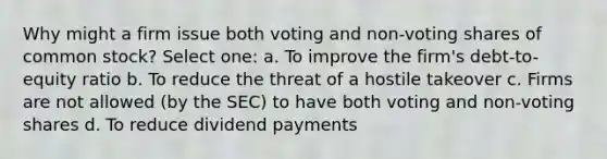 Why might a firm issue both voting and non-voting shares of common stock? Select one: a. To improve the firm's debt-to-equity ratio b. To reduce the threat of a hostile takeover c. Firms are not allowed (by the SEC) to have both voting and non-voting shares d. To reduce dividend payments