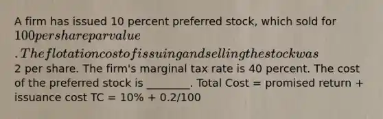 A firm has issued 10 percent preferred stock, which sold for 100 per share par value. The flotation cost of issuing and selling the stock was2 per share. The firm's marginal tax rate is 40 percent. The cost of the preferred stock is ________. Total Cost = promised return + issuance cost TC = 10% + 0.2/100