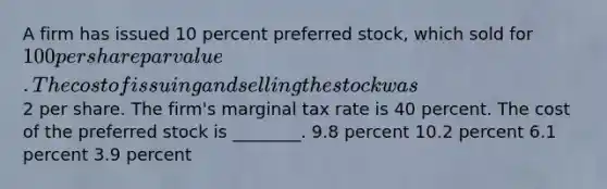 A firm has issued 10 percent preferred stock, which sold for 100 per share par value. The cost of issuing and selling the stock was2 per share. The firm's marginal tax rate is 40 percent. The cost of the preferred stock is ________. 9.8 percent 10.2 percent 6.1 percent 3.9 percent