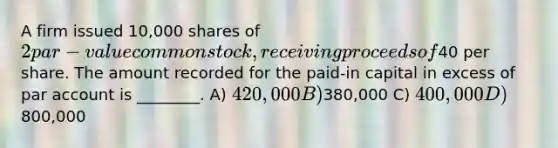 A firm issued 10,000 shares of 2 par-value common stock, receiving proceeds of40 per share. The amount recorded for the paid-in capital in excess of par account is ________. A) 420,000 B)380,000 C) 400,000 D)800,000