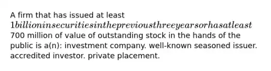 A firm that has issued at least 1 billion in securities in the previous three years or has at least700 million of value of outstanding stock in the hands of the public is a(n): investment company. well-known seasoned issuer. accredited investor. private placement.