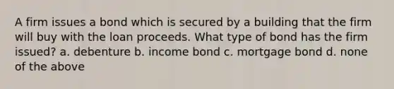 A firm issues a bond which is secured by a building that the firm will buy with the loan proceeds. What type of bond has the firm issued? a. debenture b. income bond c. mortgage bond d. none of the above