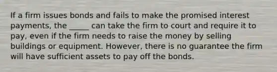 If a firm issues bonds and fails to make the promised interest payments, the _____ can take the firm to court and require it to pay, even if the firm needs to raise the money by selling buildings or equipment. However, there is no guarantee the firm will have sufficient assets to pay off the bonds.