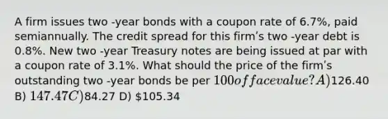 A firm issues two -year bonds with a coupon rate of 6.7%, paid semiannually. The credit spread for this firmʹs two -year debt is 0.8%. New two -year Treasury notes are being issued at par with a coupon rate of 3.1%. What should the price of the firmʹs outstanding two -year bonds be per 100 of face value? A)126.40 B) 147.47 C)84.27 D) 105.34