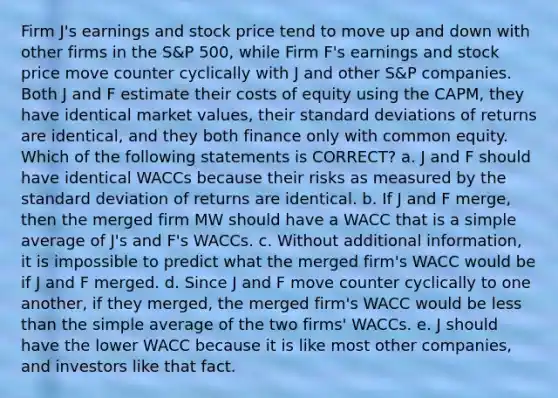 Firm J's earnings and stock price tend to move up and down with other firms in the S&P 500, while Firm F's earnings and stock price move counter cyclically with J and other S&P companies. Both J and F estimate their costs of equity using the CAPM, they have identical market values, their standard deviations of returns are identical, and they both finance only with common equity. Which of the following statements is CORRECT? a. J and F should have identical WACCs because their risks as measured by the standard deviation of returns are identical. b. If J and F merge, then the merged firm MW should have a WACC that is a simple average of J's and F's WACCs. c. Without additional information, it is impossible to predict what the merged firm's WACC would be if J and F merged. d. Since J and F move counter cyclically to one another, if they merged, the merged firm's WACC would be less than the simple average of the two firms' WACCs. e. J should have the lower WACC because it is like most other companies, and investors like that fact.