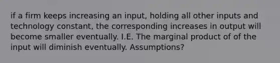 if a firm keeps increasing an input, holding all other inputs and technology constant, the corresponding increases in output will become smaller eventually. I.E. The marginal product of of the input will diminish eventually. Assumptions?