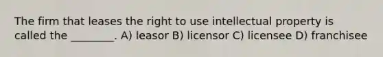 The firm that leases the right to use intellectual property is called the ________. A) leasor B) licensor C) licensee D) franchisee