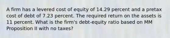 A firm has a levered cost of equity of 14.29 percent and a pretax cost of debt of 7.23 percent. The required return on the assets is 11 percent. What is the firm's debt-equity ratio based on MM Proposition II with no taxes?