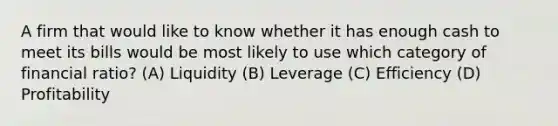 A firm that would like to know whether it has enough cash to meet its bills would be most likely to use which category of financial ratio? (A) Liquidity (B) Leverage (C) Efficiency (D) Profitability