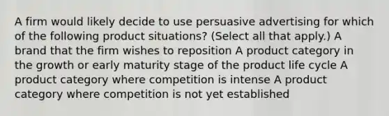 A firm would likely decide to use persuasive advertising for which of the following product situations? (Select all that apply.) A brand that the firm wishes to reposition A product category in the growth or early maturity stage of the product life cycle A product category where competition is intense A product category where competition is not yet established