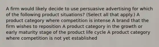 A firm would likely decide to use persuasive advertising for which of the following product situations? (Select all that apply.) A product category where competition is intense A brand that the firm wishes to reposition A product category in the growth or early maturity stage of the product life cycle A product category where competition is not yet established