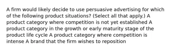 A firm would likely decide to use persuasive advertising for which of the following product situations? (Select all that apply.) A product category where competition is not yet established A product category in the growth or early maturity stage of the product life cycle A product category where competition is intense A brand that the firm wishes to reposition