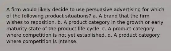 A firm would likely decide to use persuasive advertising for which of the following product situations? a. A brand that the firm wishes to reposition. b. A product category in the growth or early maturity state of the product life cycle. c. A product category where competition is not yet established. d. A product category where competition is intense.