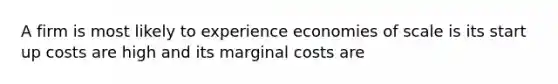 A firm is most likely to experience economies of scale is its start up costs are high and its marginal costs are