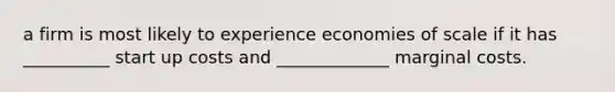 a firm is most likely to experience economies of scale if it has __________ start up costs and _____________ marginal costs.