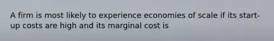 A firm is most likely to experience economies of scale if its start-up costs are high and its marginal cost is