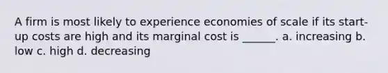 A firm is most likely to experience economies of scale if its start-up costs are high and its marginal cost is ______. a. increasing b. low c. high d. decreasing