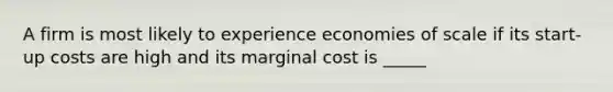 A firm is most likely to experience economies of scale if its start-up costs are high and its marginal cost is _____