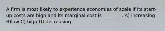 A firm is most likely to experience economies of scale if its start-up costs are high and its marginal cost is ________. A) increasing B)low C) high D) decreasing