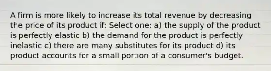 A firm is more likely to increase its total revenue by decreasing the price of its product if: Select one: a) the supply of the product is perfectly elastic b) the demand for the product is perfectly inelastic c) there are many substitutes for its product d) its product accounts for a small portion of a consumer's budget.