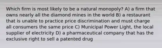 Which firm is most likely to be a natural monopoly? A) a firm that owns nearly all the diamond mines in the world B) a restaurant that is unable to practice price discrimination and must charge all consumers the same price C) Municipal Power Light, the local supplier of electricity D) a pharmaceutical company that has the exclusive right to sell a patented drug