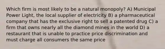 Which firm is most likely to be a natural monopoly? A) Municipal Power Light, the local supplier of electricity B) a pharmaceutical company that has the exclusive right to sell a patented drug C) a firm that owns nearly all the diamond mines in the world D) a restaurant that is unable to practice price discrimination and must charge all consumers the same price