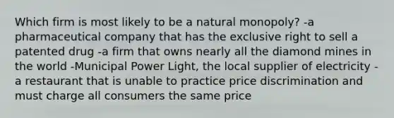 Which firm is most likely to be a natural monopoly? -a pharmaceutical company that has the exclusive right to sell a patented drug -a firm that owns nearly all the diamond mines in the world -Municipal Power Light, the local supplier of electricity -a restaurant that is unable to practice price discrimination and must charge all consumers the same price