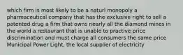 which firm is most likely to be a naturl monopoly a pharmaceutical company that has the exclusive right to sell a patented drug a firm that owns nearly all the diamond mines in the world a restaurant that is unable to practive price discrimination and must charge all consumers the same price Municipal Power Light, the local supplier of electricity