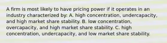 A firm is most likely to have pricing power if it operates in an industry characterized by: A. high concentration, undercapacity, and high market share stability. B. low concentration, overcapacity, and high market share stability. C. high concentration, undercapacity, and low market share stability.