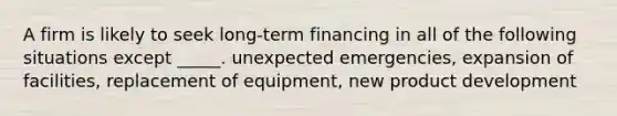 A firm is likely to seek long-term financing in all of the following situations except _____. unexpected emergencies, expansion of facilities, replacement of equipment, new product development