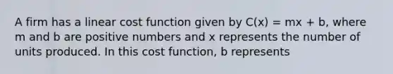 A firm has a linear cost function given by C(x) = mx + b, where m and b are positive numbers and x represents the number of units produced. In this cost function, b represents