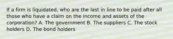 If a firm is liquidated, who are the last in line to be paid after all those who have a claim on the income and assets of the corporation? A. The government B. The suppliers C. The stock holders D. The bond holders