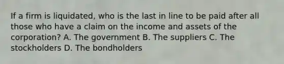 If a firm is liquidated, who is the last in line to be paid after all those who have a claim on the income and assets of the corporation? A. The government B. The suppliers C. The stockholders D. The bondholders