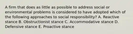 A firm that does as little as possible to address social or environmental problems is considered to have adopted which of the following approaches to social responsibility? A. Reactive stance B. Obstructionist stance C. Accommodative stance D. Defensive stance E. Proactive stance