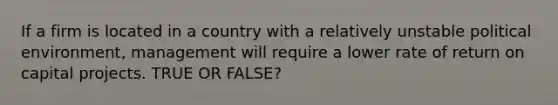 If a firm is located in a country with a relatively unstable political environment, management will require a lower rate of return on capital projects. TRUE OR FALSE?