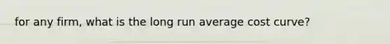 for any firm, what is the long run average cost curve?
