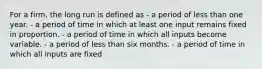 For a firm, the long run is defined as - a period of less than one year. - a period of time in which at least one input remains fixed in proportion. - a period of time in which all inputs become variable. - a period of less than six months. - a period of time in which all inputs are fixed