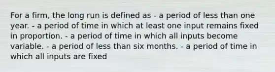 For a firm, the long run is defined as - a period of less than one year. - a period of time in which at least one input remains fixed in proportion. - a period of time in which all inputs become variable. - a period of less than six months. - a period of time in which all inputs are fixed