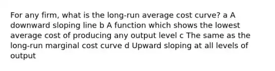 For any firm, what is the long-run average cost curve? a A downward sloping line b A function which shows the lowest average cost of producing any output level c The same as the long-run marginal cost curve d Upward sloping at all levels of output