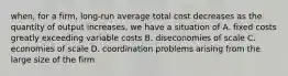 when, for a firm, long-run average total cost decreases as the quantity of output increases, we have a situation of A. fixed costs greatly exceeding variable costs B. diseconomies of scale C. economies of scale D. coordination problems arising from the large size of the firm