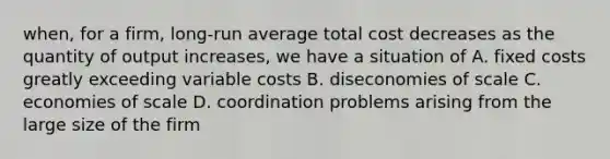 when, for a firm, long-run average total cost decreases as the quantity of output increases, we have a situation of A. fixed costs greatly exceeding variable costs B. diseconomies of scale C. economies of scale D. coordination problems arising from the large size of the firm