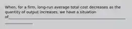 When, for a firm, long-run average total cost decreases as the quantity of output increases, we have a situation of______________________________________________________________________________