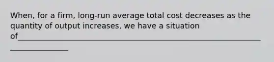 When, for a firm, long-run average total cost decreases as the quantity of output increases, we have a situation of______________________________________________________________________________