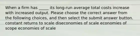 When a firm has _____ its long-run average total costs increase with increased output. Please choose the correct answer from the following choices, and then select the submit answer button. constant returns to scale diseconomies of scale economies of scope economies of scale